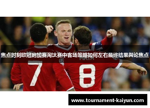 焦点时刻欧冠附加赛淘汰赛中客场策略如何左右最终结果舆论焦点 焦点时刻欧冠附加赛淘汰赛中客场策略如何左右最终结果舆论焦点