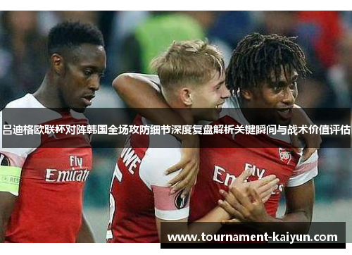 吕迪格欧联杯对阵韩国全场攻防细节深度复盘解析关键瞬间与战术价值评估 吕迪格欧联杯对阵韩国全场攻防细节深度复盘解析关键瞬间与战术价值评估