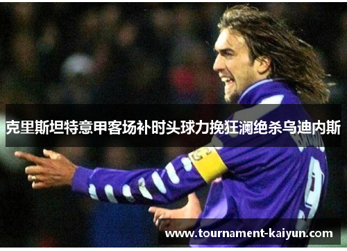 克里斯坦特意甲客场补时头球力挽狂澜绝杀乌迪内斯 克里斯坦特意甲客场补时头球力挽狂澜绝杀乌迪内斯