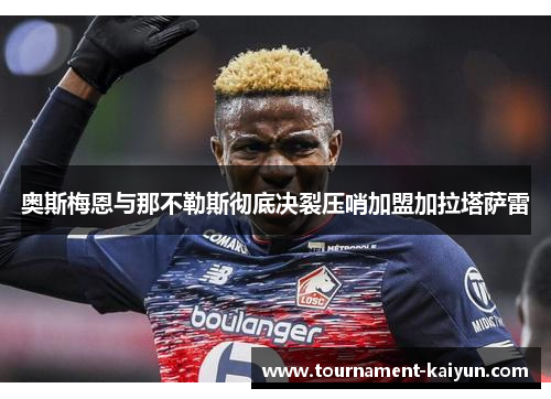 奥斯梅恩与那不勒斯彻底决裂压哨加盟加拉塔萨雷 奥斯梅恩与那不勒斯彻底决裂压哨加盟加拉塔萨雷