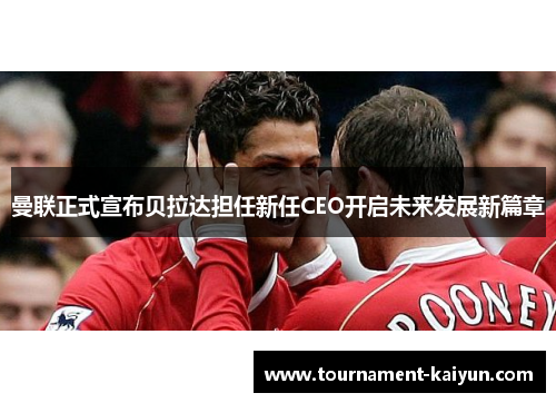 曼联正式宣布贝拉达担任新任CEO开启未来发展新篇章