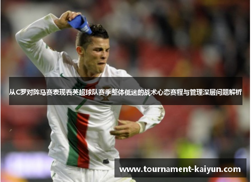从C罗对阵马赛表现看英超球队赛季整体低迷的战术心态赛程与管理深层问题解析