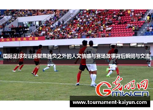 国际足球友谊赛聚焦胜负之外的人文情感与赛场故事背后瞬间与交流